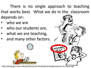 There is no single approach to teaching
that works best. What we do in the classroom
depends on:
• who we are
• who our students are,
• what we are teaching,
• and many other factors.

http://web.gcc.mass.edu/professional-development/approaches-to-teaching/

 