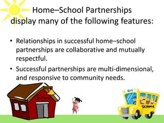 Home–School Partnerships
display many of the following features:
• Relationships in successful home–school
partnerships are collaborative and mutually
respectful.
• Successful partnerships are multi-dimensional,
and responsive to community needs.

 