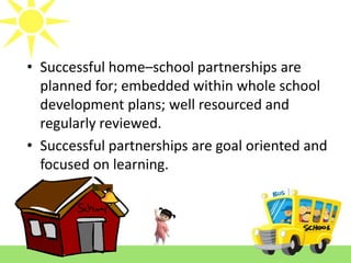 • Successful home–school partnerships are
planned for; embedded within whole school
development plans; well resourced and
regularly reviewed.
• Successful partnerships are goal oriented and
focused on learning.

 