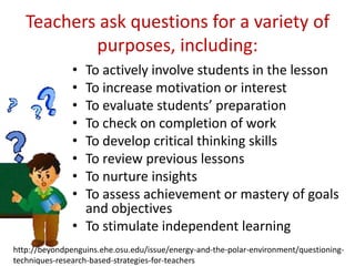 Teachers ask questions for a variety of
purposes, including:
•
•
•
•
•
•
•
•

To actively involve students in the lesson
To increase motivation or interest
To evaluate students’ preparation
To check on completion of work
To develop critical thinking skills
To review previous lessons
To nurture insights
To assess achievement or mastery of goals
and objectives
• To stimulate independent learning
http://beyondpenguins.ehe.osu.edu/issue/energy-and-the-polar-environment/questioningtechniques-research-based-strategies-for-teachers

 