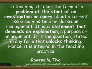 In teaching, it takes the form of a
problem at the start of an
investigation or query about a current
issue such as time or classroom
management. It is a statement that
demands an explanation, a purpose or
an argument. It is the question, stated
in any form that unlocks thinking.
Hence, it is integral in the teaching
practice.
-Rowena M. Tivoli
www.slideshare.net/rowenativoli/effective-questioning-2-3427422

 