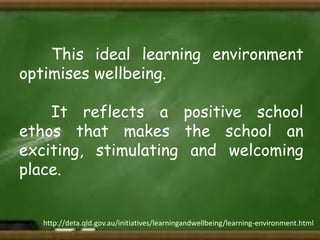 This ideal learning environment
optimises wellbeing.
It reflects a positive school
ethos that makes the school an
exciting, stimulating and welcoming
place.

http://deta.qld.gov.au/initiatives/learningandwellbeing/learning-environment.html

 