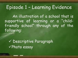 Episode 1 – Learning Evidence
An illustration of a school that is
supportive of learning or a “childfriendly school” through any of the
following:
 Descriptive Paragraph
Photo essay

 