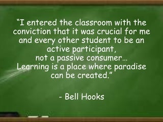 “I entered the classroom with the
conviction that it was crucial for me
and every other student to be an
active participant,
not a passive consumer…
Learning is a place where paradise
can be created.”

- Bell Hooks

 