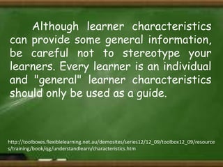 Although learner characteristics
can provide some general information,
be careful not to stereotype your
learners. Every learner is an individual
and "general" learner characteristics
should only be used as a guide.

http://toolboxes.flexiblelearning.net.au/demosites/series12/12_09/toolbox12_09/resource
s/training/book/qg/understandlearn/characteristics.htm

 