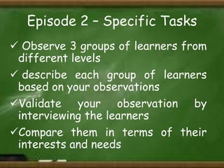 Episode 2 – Specific Tasks
 Observe 3 groups of learners from
different levels
 describe each group of learners
based on your observations
Validate your observation by
interviewing the learners
Compare them in terms of their
interests and needs

 