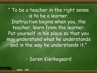 “ To be a teacher in the right sense
is to be a learner.
Instruction begins when you, the
teacher, learn from the learner.
Put yourself in his place so that you
may understand what he understands
and in the way he understands it.”
- Soren Kierkegaard

 