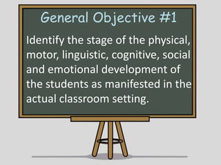General Objective #1
Identify the stage of the physical,
motor, linguistic, cognitive, social
and emotional development of
the students as manifested in the
actual classroom setting.

 