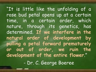 “It is little like the unfolding of a
rose bud petal opens up at a certain
time, in a certain order, which
nature, through its genetics, has
determined. If we interfere in the
natural order of development by
pulling a petal forward prematurely
or out of order, we ruin the
development of the entire flower.”
- Dr. C. George Boeree

 