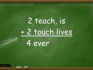 2 teach, is
+ 2 touch lives
4 ever

 
