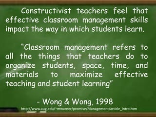 Constructivist teachers feel that
effective classroom management skills
impact the way in which students learn.
“Classroom management refers to
all the things that teachers do to
organize students, space, time, and
materials
to
maximize
effective
teaching and student learning”
- Wong & Wong, 1998
http://www.aug.edu/~mwarner/promise/Management/article_intro.htm

 