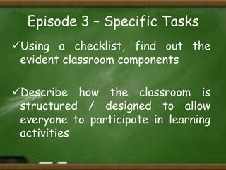 Episode 3 – Specific Tasks
Using a checklist, find out the
evident classroom components
Describe how the classroom is
structured / designed to allow
everyone to participate in learning
activities

 