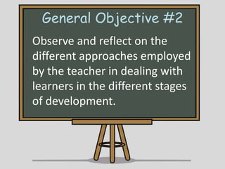 General Objective #2
Observe and reflect on the
different approaches employed
by the teacher in dealing with
learners in the different stages
of development.

 