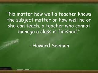 "No matter how well a teacher knows
the subject matter or how well he or
she can teach, a teacher who cannot
manage a class is finished.“
- Howard Seeman

 