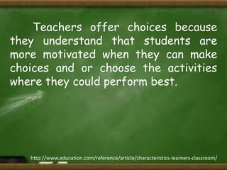 Teachers offer choices because
they understand that students are
more motivated when they can make
choices and or choose the activities
where they could perform best.

http://www.education.com/reference/article/characteristics-learners-classroom/

 