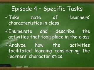Episode 4 – Specific Tasks
Take
note
of
characteristics in class

Learners’

Enumerate
and
describe
the
activities that took place in the class
Analyze
how
the
activities
facilitated learning considering the
learners’ characteristics.

 