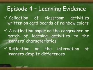 Episode 4 – Learning Evidence
 Collection of classroom activities
written on card boards of rainbow colors
 A reflection paper on the congruence or
match of learning activities to the
learners’ characteristics
 Reflection on the interaction
learners despite differences

of

 