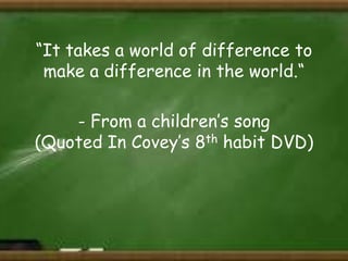 “It takes a world of difference to
make a difference in the world.“
- From a children’s song
(Quoted In Covey’s 8th habit DVD)

 