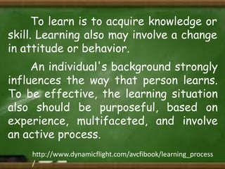 To learn is to acquire knowledge or
skill. Learning also may involve a change
in attitude or behavior.
An individual's background strongly
influences the way that person learns.
To be effective, the learning situation
also should be purposeful, based on
experience, multifaceted, and involve
an active process.
http://www.dynamicflight.com/avcfibook/learning_process
/

 
