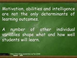 Motivation, abilities and intelligence
are not the only determinants of
learning outcomes.
A number of other individual
variables shape what and how well
students will learn.
http://cte-blog.uwaterloo.ca/?p=2348

 