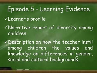 Episode 5 – Learning Evidence
Learner’s profile

Narrative report of diversity among
children
Description on how the teacher instil
among children the values and
knowledge on differences in gender,
social and cultural backgrounds.

 