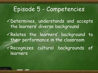 Episode 5 - Competencies
Determines, understands and accepts
the learners’ diverse background
Relates the learners’ background to
their performance in the classroom
Recognizes cultural backgrounds of
learners

 