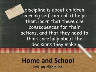 discipline is about children
learning self control. it helps
them learn that there are
consequences for their
actions, and that they need to
think carefully about the
decisions they make.

Home and School
– link on discipline –

 