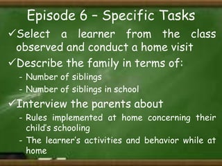 Episode 6 – Specific Tasks
Select a learner from the class
observed and conduct a home visit
Describe the family in terms of:
- Number of siblings
- Number of siblings in school

Interview the parents about
- Rules implemented at home concerning their
child’s schooling
- The learner’s activities and behavior while at
home

 