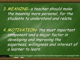3. MEANING- a teacher should make
the meaning more personal, for the
students to understand and relate.
4. MOTIVATION- the most important
component and a major factor in
developing and improving the
eagerness, willingness and interest of
a learner to learn.
http://precioustine.blogspot.com/2010/08/article22components-of-meaningful.html

 
