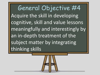 General Objective #4
Acquire the skill in developing
cognitive, skill and value lessons
meaningfully and interestingly by
an in-depth treatment of the
subject matter by integrating
thinking skills

 