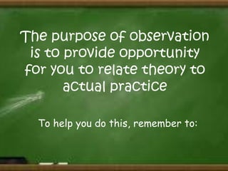 The purpose of observation
is to provide opportunity
for you to relate theory to
actual practice
To help you do this, remember to:

 