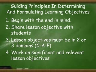 Guiding Principles In Determining
And Formulating Learning Objectives
1. Begin with the end in mind.
2. Share lesson objective with
students
3. Lesson objectives must be in 2 or
3 domains (C-A-P)
4. Work on significant and relevant
lesson objectives

 