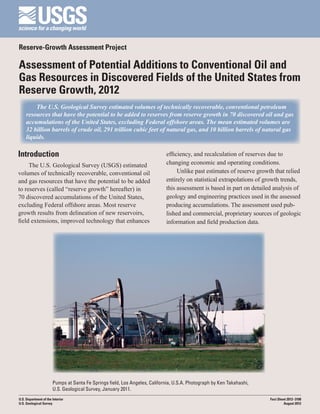 Reserve-Growth Assessment Project

Assessment of Potential Additions to Conventional Oil and
Gas Resources in Discovered Fields of the United States from
Reserve Growth, 2012
         The U.S. Geological Survey estimated volumes of technically recoverable, conventional petroleum
     resources that have the potential to be added to reserves from reserve growth in 70 discovered oil and gas
     accumulations of the United States, excluding Federal offshore areas. The mean estimated volumes are
     32 billion barrels of crude oil, 291 trillion cubic feet of natural gas, and 10 billion barrels of natural gas
     liquids.

Introduction                                                                 efficiency, and recalculation of reserves due to
     The U.S. Geological Survey (USGS) estimated                             changing economic and operating conditions.
volumes of technically recoverable, conventional oil                              Unlike past estimates of reserve growth that relied
and gas resources that have the potential to be added                        entirely on statistical extrapolations of growth trends,
to reserves (called “reserve growth” hereafter) in                           this assessment is based in part on detailed analysis of
70 discovered accumulations of the United States,                            geology and engineering practices used in the assessed
excluding Federal offshore areas. Most reserve                               producing accumulations. The assessment used pub-
growth results from delineation of new reservoirs,                           lished and commercial, proprietary sources of geologic
field extensions, improved technology that enhances                          information and field production data.




                       Pumps at Santa Fe Springs field, Los Angeles, California, U.S.A. Photograph by Ken Takahashi,
                       U.S. Geological Survey, January 2011.
U.S. Department of the Interior                                                                                         Fact Sheet 2012–3108
U.S. Geological Survey                                                                                                          August 2012
 