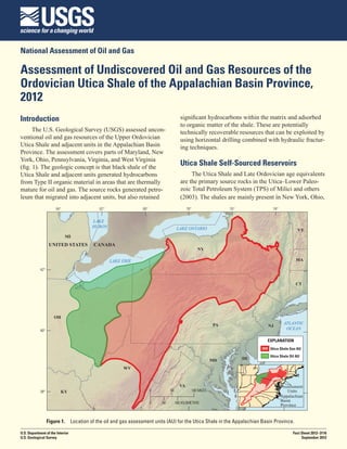 National Assessment of Oil and Gas

Assessment of Undiscovered Oil and Gas Resources of the
Ordovician Utica Shale of the Appalachian Basin Province,
2012
Introduction                                                                         significant hydrocarbons within the matrix and adsorbed
                                                                                     to organic matter of the shale. These are potentially
      The U.S. Geological Survey (USGS) assessed uncon-                              technically recoverable resources that can be exploited by
ventional oil and gas resources of the Upper Ordovician                              using horizontal drilling combined with hydraulic fractur-
Utica Shale and adjacent units in the Appalachian Basin                              ing techniques.
Province. The assessment covers parts of Maryland, New
York, Ohio, Pennsylvania, Virginia, and West Virginia
(fig. 1). The geologic concept is that black shale of the
                                                                                     Utica Shale Self-Sourced Reservoirs
Utica Shale and adjacent units generated hydrocarbons                                     The Utica Shale and Late Ordovician age equivalents
from Type II organic material in areas that are thermally                            are the primary source rocks in the Utica–Lower Paleo-
mature for oil and gas. The source rocks generated petro-                            zoic Total Petroleum System (TPS) of Milici and others
leum that migrated into adjacent units, but also retained                            (2003). The shales are mainly present in New York, Ohio,
                      84°                 82°                 80°                        78°                76°            74°


                                       LAKE
                                       HURON                                       LAKE ONTARIO                                          VT
                            MI
                   UNITED STATES       CANADA
                                                                                               NY

                                                LAKE ERIE                                                                               MA

            42°


                                                                                                                                        CT




                     OH
                                                                                                       PA                         ATLANTIC
                                                                                                                        NJ
            40°
                                                                                                                                   OCEAN

                                                                                                                        EXPLANATION
                                                                                                                         Utica Shale Gas AU
                                                                                                                         Utica Shale Oil AU
                                                                                                       MD         DE

                                                     WV


                                                                                    VA                                            Assessment
            38°          KY                                         0        50            100 MILES                                Units
                                                                                                                                 Appalachian
                                                                    0   50        100 KILOMETERS
                                                                                                                                 Basin
                                                                                                                                 Province


                  Figure 1.  Location of the oil and gas assessment units (AU) for the Utica Shale in the Appalachian Basin Province.

U.S. Department of the Interior                                                                                                        Fact Sheet 2012–3116
U.S. Geological Survey                                                                                                                      September 2012
 
