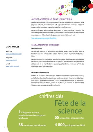Autres animations dans le haut-rhin
La Fête de la science, c’est également près de chez vous avec de nombreux lieux
(espaces culturels, médiathèques, IUT…) qui se mobilisent pour vous proposer
des animations variées : expositions, ateliers, conférences…
Cette année avec la thématique régionale « La science se livre », ce sont 11
médiathèques du département qui participent à la manifestation et ont concocté
un programme riche et varié. Le public pourra venir découvrir les
Tout le programme dans le Haut-Rhin
LES PARTENAIRES DU PROJET
La coordination
La Nef des Sciences, à Mulhouse, coordonne la Fête de la Science pour le
territoire alsacien ainsi que les actions menées dans le département du Haut-
Rhin.
La coordination est complétée pour l’organisation du Village des sciences de
Mulhouse par l’Université de Haute-Alsace pour la mobilisation des chercheurs
et l’accueil de la manifestation au campus Fonderie, ainsi que la Ville de
Mulhouse pour l’aide logistique.
Les partenaires financiers
La Fête de la science est initiée par le Ministère de l’Enseignement supérieur,
de la Recherche et de l’Innovation, et soutenue dans le Département du Haut-
Rhin par le Conseil Régional Grand Est, le Conseil Départemental du Haut-Rhin,
l’Université de Haute-Alsace, la Ville de Mulhouse, le Rectorat de l’Académie de
Strasbourg et les organismes de recherche.
1Village des science,
manifestation d’envergure à
Mulhouse
38structures participantes
55animations programmées
4 800participants en 2016
chiffres clés
Fête de la
science
LIENS utiles
National
www.fetedelascience.fr
Régional
www.grandest.fr
Local
www.nef-sciences.fr
3
 
