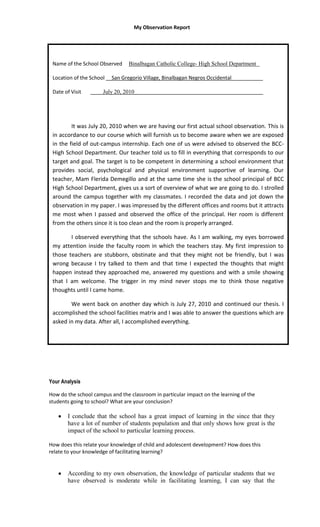My Observation Report




 Name of the School Observed     Binalbagan Catholic College- High School Department

 Location of the School __San Gregorio Village, Binalbagan Negros Occidental___________

 Date of Visit   ____July 20, 2010_____________________________________________




         It was July 20, 2010 when we are having our first actual school observation. This is
 in accordance to our course which will furnish us to become aware when we are exposed
 in the field of out-campus internship. Each one of us were advised to observed the BCC-
 High School Department. Our teacher told us to fill in everything that corresponds to our
 target and goal. The target is to be competent in determining a school environment that
 provides social, psychological and physical environment supportive of learning. Our
 teacher, Mam Flerida Demegillo and at the same time she is the school principal of BCC
 High School Department, gives us a sort of overview of what we are going to do. I strolled
 around the campus together with my classmates. I recorded the data and jot down the
 observation in my paper. I was impressed by the different offices and rooms but it attracts
 me most when I passed and observed the office of the principal. Her room is different
 from the others since it is too clean and the room is properly arranged.

        I observed everything that the schools have. As I am walking, my eyes borrowed
 my attention inside the faculty room in which the teachers stay. My first impression to
 those teachers are stubborn, obstinate and that they might not be friendly, but I was
 wrong because I try talked to them and that time I expected the thoughts that might
 happen instead they approached me, answered my questions and with a smile showing
 that I am welcome. The trigger in my mind never stops me to think those negative
 thoughts until I came home.

        We went back on another day which is July 27, 2010 and continued our thesis. I
 accomplished the school facilities matrix and I was able to answer the questions which are
 asked in my data. After all, I accomplished everything.




Your Analysis

How do the school campus and the classroom in particular impact on the learning of the
students going to school? What are your conclusion?

       I conclude that the school has a great impact of learning in the since that they
       have a lot of number of students population and that only shows how great is the
       impact of the school to particular learning process.

How does this relate your knowledge of child and adolescent development? How does this
relate to your knowledge of facilitating learning?


       According to my own observation, the knowledge of particular students that we
       have observed is moderate while in facilitating learning, I can say that the
 