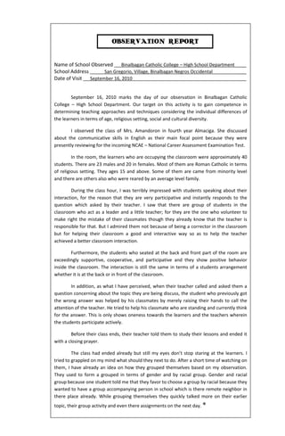 OBSERVATION REPORT


Name of School Observed Binalbagan Catholic College – High School Department ___
School Address      San Gregorio, Village, Binalbagan Negros Occidental      ___
Date of Visit September 16, 2010                                             ___


        September 16, 2010 marks the day of our observation in Binalbagan Catholic
College – High School Department. Our target on this activity is to gain competence in
determining teaching approaches and techniques considering the individual differences of
the learners in terms of age, religious setting, social and cultural diversity.

        I observed the class of Mrs. Amandoron in fourth year Almaciga. She discussed
about the communicative skills in English as their main focal point because they were
presently reviewing for the incoming NCAE – National Career Assessment Examination Test.

         In the room, the learners who are occupying the classroom were approximately 40
students. There are 23 males and 20 in females. Most of them are Roman Catholic in terms
of religious setting. They ages 15 and above. Some of them are came from minority level
and there are others also who were reared by an average level family.

        During the class hour, I was terribly impressed with students speaking about their
interaction, for the reason that they are very participative and instantly responds to the
question which asked by their teacher. I saw that there are group of students in the
classroom who act as a leader and a little teacher; for they are the one who volunteer to
make right the mistake of their classmates though they already know that the teacher is
responsible for that. But I admired them not because of being a corrector in the classroom
but for helping their classroom a good and interactive way so as to help the teacher
achieved a better classroom interaction.

        Furthermore, the students who seated at the back and front part of the room are
exceedingly supportive, cooperative, and participative and they show positive behavior
inside the classroom. The interaction is still the same in terms of a students arrangement
whether it is at the back or in front of the classroom.

        In addition, as what I have perceived, when their teacher called and asked them a
question concerning about the topic they are being discuss, the student who previously got
the wrong answer was helped by his classmates by merely raising their hands to call the
attention of the teacher. He tried to help his classmate who are standing and currently think
for the answer. This is only shows oneness towards the learners and the teachers wherein
the students participate actively.

        Before their class ends, their teacher told them to study their lessons and ended it
with a closing prayer.

         The class had ended already but still my eyes don’t stop staring at the learners. I
tried to grappled on my mind what should they next to do. After a short time of watching on
them, I have already an idea on how they grouped themselves based on my observation.
They used to form a grouped in terms of gender and by racial group. Gender and racial
group because one student told me that they favor to choose a group by racial because they
wanted to have a group accompanying person in school which is there remote neighbor in
there place already. While grouping themselves they quickly talked more on their earlier
topic, their group activity and even there assignments on the next day. *
 