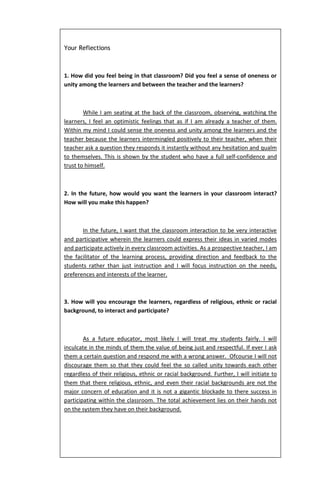 Your Reflections



1. How did you feel being in that classroom? Did you feel a sense of oneness or
unity among the learners and between the teacher and the learners?



        While I am seating at the back of the classroom, observing, watching the
learners, I feel an optimistic feelings that as if I am already a teacher of them.
Within my mind I could sense the oneness and unity among the learners and the
teacher because the learners intermingled positively to their teacher, when their
teacher ask a question they responds it instantly without any hesitation and qualm
to themselves. This is shown by the student who have a full self-confidence and
trust to himself.



2. In the future, how would you want the learners in your classroom interact?
How will you make this happen?



       In the future, I want that the classroom interaction to be very interactive
and participative wherein the learners could express their ideas in varied modes
and participate actively in every classroom activities. As a prospective teacher, I am
the facilitator of the learning process, providing direction and feedback to the
students rather than just instruction and I will focus instruction on the needs,
preferences and interests of the learner.



3. How will you encourage the learners, regardless of religious, ethnic or racial
background, to interact and participate?



        As a future educator, most likely I will treat my students fairly. I will
inculcate in the minds of them the value of being just and respectful. If ever I ask
them a certain question and respond me with a wrong answer. Ofcourse I will not
discourage them so that they could feel the so called unity towards each other
regardless of their religious, ethnic or racial background. Further, I will initiate to
them that there religious, ethnic, and even their racial backgrounds are not the
major concern of education and it is not a gigantic blockade to there success in
participating within the classroom. The total achievement lies on their hands not
on the system they have on their background.
 
