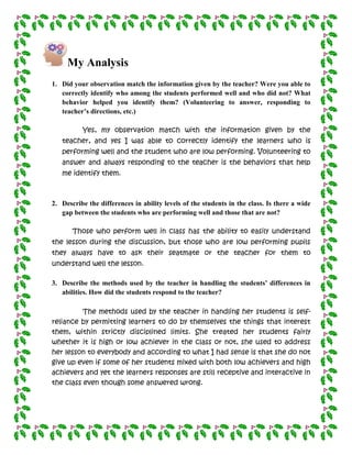 My Analysis
1. Did your observation match the information given by the teacher? Were you able to
   correctly identify who among the students performed well and who did not? What
   behavior helped you identify them? (Volunteering to answer, responding to
   teacher’s directions, etc.)

          Yes, my observation match with the information given by the
   teacher, and yes I was able to correctly identify the learners who is
   performing well and the student who are low performing. Volunteering to
   answer and always responding to the teacher is the behaviors that help
   me identify them.



2. Describe the differences in ability levels of the students in the class. Is there a wide
   gap between the students who are performing well and those that are not?

       Those who perform well in class has the ability to easily understand
the lesson during the discussion, but those who are low performing pupils
they always have to ask their seatmate or the teacher for them to
understand well the lesson.

3. Describe the methods used by the teacher in handling the students’ differences in
   abilities. How did the students respond to the teacher?

          The methods used by the teacher in handling her students is self-
reliance by permitting learners to do by themselves the things that interest
them, within strictly disciplined limits. She treated her students fairly
whether it is high or low achiever in the class or not, she used to address
her lesson to everybody and according to what I had sense is that she do not
give up even if some of her students mixed with both low achievers and high
achievers and yet the learners responses are still receptive and interactive in
the class even though some answered wrong.
 