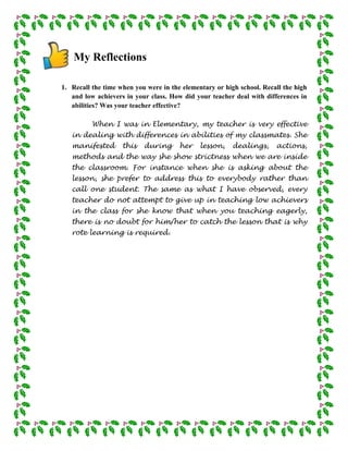 My Reflections

1. Recall the time when you were in the elementary or high school. Recall the high
   and low achievers in your class. How did your teacher deal with differences in
   abilities? Was your teacher effective?

          When I was in Elementary, my teacher is very effective
   in dealing with differences in abilities of my classmates. She
   manifested       this   during      her    lesson,    dealings,     actions,
   methods and the way she show strictness when we are inside
   the classroom. For instance when she is asking about the
   lesson, she prefer to address this to everybody rather than
   call one student. The same as what I have observed, every
   teacher do not attempt to give up in teaching low achievers
   in the class for she know that when you teaching eagerly,
   there is no doubt for him/her to catch the lesson that is why
   rote learning is required.
 
