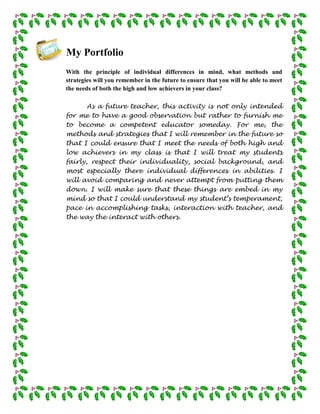 My Portfolio
With the principle of individual differences in mind, what methods and
strategies will you remember in the future to ensure that you will be able to meet
the needs of both the high and low achievers in your class?

       As a future teacher, this activity is not only intended
for me to have a good observation but rather to furnish me
to become a competent educator someday. For me, the
methods and strategies that I will remember in the future so
that I could ensure that I meet the needs of both high and
low achievers in my class is that I will treat my students
fairly, respect their individuality, social background, and
most especially there individual differences in abilities. I
will avoid comparing and never attempt from putting them
down. I will make sure that these things are embed in my
mind so that I could understand my student’s temperament,
pace in accomplishing tasks, interaction with teacher, and
the way the interact with others.
 