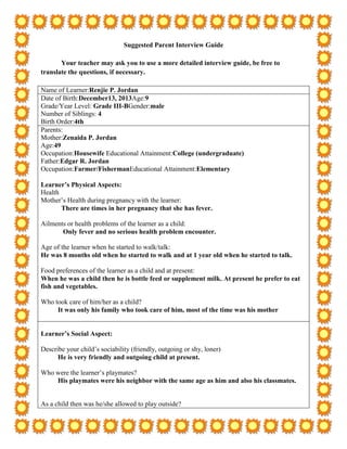 Suggested Parent Interview Guide

       Your teacher may ask you to use a more detailed interview guide, be free to
translate the questions, if necessary.

Name of Learner:Renjie P. Jordan
Date of Birth:December13, 2013Age:9
Grade/Year Level: Grade III-BGender:male
Number of Siblings: 4
Birth Order:4th
Parents:
Mother:Zenaida P. Jordan
Age:49
Occupation:Housewife Educational Attainment:College (undergraduate)
Father:Edgar R. Jordan
Occupation:Farmer/FishermanEducational Attainment:Elementary

Learner’s Physical Aspects:
Health
Mother’s Health during pregnancy with the learner:
       There are times in her pregnancy that she has fever.

Ailments or health problems of the learner as a child:
       Only fever and no serious health problem encounter.

Age of the learner when he started to walk/talk:
He was 8 months old when he started to walk and at 1 year old when he started to talk.

Food preferences of the learner as a child and at present:
When he was a child then he is bottle feed or supplement milk. At present he prefer to eat
fish and vegetables.

Who took care of him/her as a child?
     It was only his family who took care of him, most of the time was his mother


Learner’s Social Aspect:

Describe your child’s sociability (friendly, outgoing or shy, loner)
      He is very friendly and outgoing child at present.

Who were the learner’s playmates?
    His playmates were his neighbor with the same age as him and also his classmates.


As a child then was he/she allowed to play outside?
 