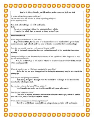 Yes, he is allowed to play outside as long as he wants and he is not sick

Is he/she allowed to go out with friends?
Do you have rules for him/her to follow regarding going out?
What are these rules?

Yes, he is allowed to go out with his friends.
Rule:
   Do not go swimming without the guidance of any adults.
   If playing the whole day, he should be home before 5 pm.

Emotional-Moral

What are your expectations of your child?
    Expectation of him, he was able to be a consistent honor pupil until he graduate in
elementary and high school. And was able to finish a course that he wants in college.

How do you provide a nurture environment for your child?
     He is given only things that he want and not too much to the point that its useless
already.

Does your child go to you when she/he feels down or has a problem? What do you do to meet
his/her emotional needs?
       Yes, the child will go to his mother whenever he encounters trouble with his friends
while playing outside.


What do you do when he /she is not successful in something?
      So far, he has not been disappointed in aiming for something, maybe because of his
young age,

How do you discipline your children?
      He is being discipline through everyday reminders on things. When he commits
mistakes he is being scolded.

Do you have rules in the house? What are they?
      Yes. Rules Do not make any troubles outside with your playmates.

How do you impose the rules?
        This rules is impose, whenever he commits troubles with his playmates he let him
also solve that, and no one will help him on that.

What are the consequences of breaking the rules?
      He will be scolded and punished from going outside and play with his friends.
 