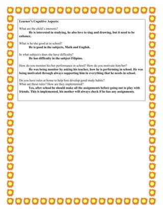Learner’s Cognitive Aspects:

What are the child’s interests?
      He is interested in studying, he also love to sing and drawing, but it need to be
enhance.

What is he/she good at in school?
       He is good in the subjects, Math and English.

In what subject/s does she have difficulty?
       He has difficulty in the subject Filipino.

How do you monitor his/her performance in school? How do you motivate him/her?
       He was being monitor by asking his teacher, how he is performing in school. He was
being motivated through always supporting him in everything that he needs in school.

Do you have rules at home to help him develop good study habits?
What are these rules? How are they implemented?
       Yes, after school he should make all the assignments before going out to play with
friends. This is implemented, his mother will always check if he has any assignments.
 
