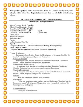 After you have gathered all the necessary data. Write the Learner’s development profile
using the outline below. Type the profile in a separate sheet and attached it to this learning
episode.

                 THE LEARNER’S DEVELOPMENT PROFILE (Outline)
                         The Learner’s Development Profile

Name of Learner: Renjie P. Jordan
School:Jubay Elementary School
Date of Home Visit: March 9, 2013
Date of Birth: December 13, 2013     Age: 9
Grade/Year Level: Grade III-B        Gender: male
Family Profile
Number of Siblings: 4
Birth Order: 4th
Parents
Mother: Zenaida P. Jordan
Age: 49
Occupation: Housewife Educational Attainment: College (Undergraduate)
Father: Edgar R. Jordan
Occupation: Farmer/FishermanEducational Attainment: Elementary

Physical Development
          In paragraph form, describe the physical development of the learner. Combine the
     teacher’s parents, responses, and your own observations.
     Social Development
          In paragraph form, describe the social development of the learner. Combine the
     teacher’s parents, responses, and your own observations.
     Emotional-Moral Development
           In paragraph form, describe the emotional-moral development of the learner.
     Combine the teacher’s parents, responses, and your own observations.
     Cognitive Development
           In paragraph form, describe the cognitive development of the learner. Combine the
     teacher’s parents, responses, and your own observations.
     Findings
            Write here your salient findings about the learner.
     Conclusions
             Write your conclusions after you have analyzed the impact of the school and the
     home on the learner’s development. The questions in the your analysis portion of this
     learning episode can help you.

     Recommendations
          Write your recommendations.
 
