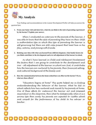 My Analysis
        Your findings and recommendations in the Learner Development Profile will help you answer the
question here.

   1. From your home visit and interview, what do you think is the style of parenting experienced
      by the learner? Explain your answer.

               When I conducted an interview to the parents of the learner, I
       was able to know that the style of parenting they have on their child
       is authoritative type in which this type of parenting the learner is
       self-governing but there are still rules present that limit him in his
       play, actions, and joining with friends.

   2. Relating your data with what you learned from child development, what family factors do
      you think contribute to the development and over-all adjustment of the learner in school.

               As what I have learned in Child and Adolescent Development
       the factors that I am going to contribute to the development and
       over – all adjustment of the learner in school are: first, it contributes
       how the learners are nurtured by his parents, their financial setting,
       and cultural background of the family unit.

   3. Does the communication between the home-school have an effect on the learner? If yes,
      what are these effects?

               “Education begins at home” This quote helped me in finding
       andunderstanding the behavior of the learner. What he did in
       school reflects how heis nurtured and reared by his parents at home.
       One of these effects for instance,if the learner act and possessed
       misconduct in the classroom, then what he didespecially when it is a
       serious type then surely his parents are expected to visitthe school
       and consult for the performance of his child to his adviser or
       teacher.
 