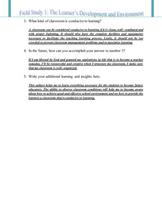 3. What kind of classroom is conducive to learning?
A classroom can be considered conducive to learning if it is clean, well- ventilated and
with proper lightning. It should also have the complete facilities and equipments
necessary to facilitate the teaching learning process. Lastly, it should not be too
crowded to prevent classroom management problems and to maximize learning.
4. In the future, how can you accomplish your answer to number 3?
If I am blessed by God and granted my aspirations in life that is to become a teacher
someday, I’ll be resourceful and creative when I structure my classroom. I make sure
that my classroom is well- organized.
5. Write your additional learning and insights here.
This subject helps me to learn everything necessary for the students to become future
educators. The ability to observe classroom conditions will help me to become aware
about how to achieve good and effective school environment and on how to provide the
learners a classroom that is conducive to learning.
 