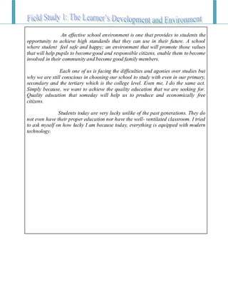 An effective school environment is one that provides to students the
opportunity to achieve high standards that they can use in their future. A school
where student feel safe and happy; an environment that will promote those values
that will help pupils to become good and responsible citizens, enable them to become
involved in their community and become good family members.
Each one of us is facing the difficulties and agonies over studies but
why we are still conscious in choosing our school to study with even in our primary,
secondary and the tertiary which is the college level. Even me, I do the same act.
Simply because, we want to achieve the quality education that we are seeking for.
Quality education that someday will help us to produce and economically free
citizens.
Students today are very lucky unlike of the past generations. They do
not even have their proper education nor have the well- ventilated classroom. I tried
to ask myself on how lucky I am because today, everything is equipped with modern
technology.
 