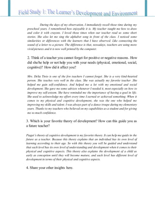 During the days of my observation, I immediately recall those time during my
preschool years. I remembered how enjoyable it is. My teacher taught me how to draw
and color it with crayons. I loved those times when our teacher read us some short
stories. She also let me sing the alphabet song in front of the class. I noticed some
similarities or differences with the learners that I have observed. Like connecting the
sound of a letter to a picture. The difference is that, nowadays, teachers are using more
vivid pictures and it is now well printed by the computer.
2. Think of a teacher you cannot forget for positive or negative reasons. How
did she/he help or not help you with your needs (physical, emotional, social,
cognitive)? How did it affect you?
Mrs. Delia Tinio is one of the few teachers I cannot forget. She is a very kind-hearted
person. She teaches very well in the class. She was actually my favorite teacher .She
helped me gain self-confidence. And helped me a lot with my emotional and social
development. She gave me some advices whenever I needed it, most especially on how to
improve my self-esteem. She have reminded me the importance of having a goal in life.
She used to acknowledge my effort every time I earned or achieved something. When it
comes to my physical and cognitive development, she was the one who helped me
improving my skills and talent. I was always part of a dance troupe during my elementary
years. Thanks to my teachers who believed on my capabilities as a student and for giving
me so much confidence.
3. Which is your favorite theory of development? How can this guide you as
a future teacher?
Piaget’s theory of cognitive development is my favorite theory. It can help me guide in the
future as a teacher. Because this theory explains that an individual has its own level of
learning according to their age. So with this theory you will be guided and understand
that each level has its own level of understanding and development when it comes to their
physical and cognitive aspects. This theory also explains the development of a child as
early as conception until they will become mature, and each level has different level of
development in terms of their physical and cognitive aspects.
4. Share your other insights here.
 