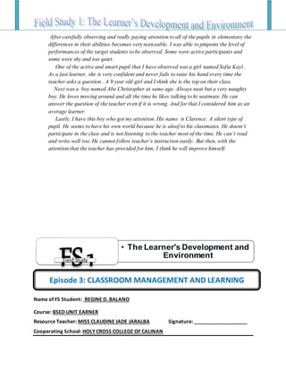 After carefully observing and really paying attention to all of the pupils in elementary the
differences in their abilities becomes very noticeable. I was able to pinpoint the level of
performances of the target students to be observed. Some were active participants and
some were shy and too quiet.
One of the active and smart pupil that I have observed was a girl named Sofia Kayl .
As a fast learner, she is very confident and never fails to raise his hand every time the
teacher asks a question . A 9 year old girl and I think she is the top on their class.
Next was a boy named Abe Christopher at same age. Always neat but a very naughty
boy. He loves moving around and all the time he likes talking to hi seatmate. He can
answer the question of the teacher even if it is wrong. And for that I considered him as an
average learner.
Lastly, I have this boy who got my attention. His name is Clarence. A silent type of
pupil. He seems to have his own world because he is aloof to his classmates. He doesn’t
participate in the class and is not listening to the teacher most of the time. He can’t read
and write well too. He cannot follow teacher’s instruction easily. But then, with the
attention that the teacher has provided for him, I think he will improve himself.
Name of FS Student: REGINE D. BALANO
Course: BSED UNIT EARNER
Resource Teacher: MISS CLAUDINE JADE JARALBA Signature: ___________________
Cooperating School: HOLY CROSS COLLEGE OF CALINAN
• The Learner's Development and
Environment
FS1Field Study
Episode 3: CLASSROOM MANAGEMENT AND LEARNING
 